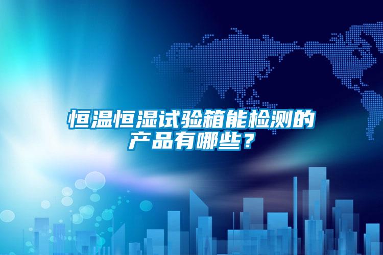 恒溫恒濕試驗箱能檢測的產品有哪些？